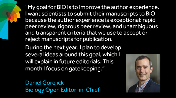 Headshot of Dan Gorelick and quote: " My goal for BiO is to improve the author experience. I want scientists to submit their manuscript to BiO because the author experience is exceptional: rapid peer review, rigorous peer review, and unambiguous and transparent criteria that we use to accept or reject manuscripts for publication. During the next year, I plan to develop several ideas around this goal, which I will explain in future editorials. This month I focus on gatekeeping."